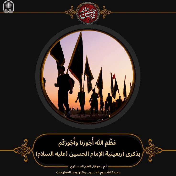 You are currently viewing يتقدم عميد كلية علوم الحاسوب وتكنولوجيا المعلومات  بأحر آيات العزاء والمواساة إلى مقام الإمام المهدي المنتظر (عجل الله فرجه الشريف)، وإلى مراجعنا العظام، وإلى الأمة الإسلامية جمعاء، بذكرى أربعينية الإمام الحسين عليه السلام،